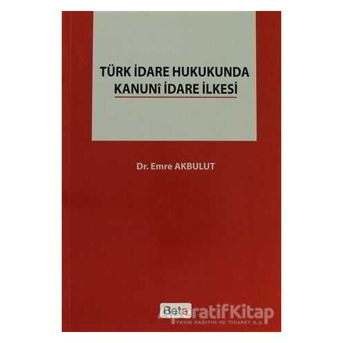 Türk İdare Hukukunda Kanuni İdare İlkesi - Emre Akbulut - Beta Yayınevi